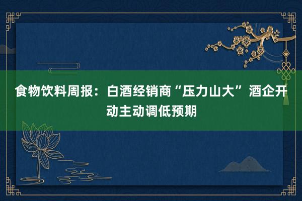 食物饮料周报：白酒经销商“压力山大” 酒企开动主动调低预期